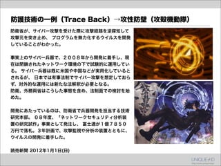 防護技術の一例（Trace Back）→攻性防壁（攻殻機動隊）
防衛省が、サイバー攻撃を受けた際に攻撃経路を逆探知して
攻撃元を突き止め、 プログラムを無力化するウイルスを開発
していることがわかった。


事実上のサイバー兵器で、２００８年から開発に着手し、現
在は閉鎖されたネットワーク環境の下で試験的に運用してい
る。 サイバー兵器は既に米国や中国などが実用化していると
されるが、 日本では有事法制でサイバー攻撃を想定しておら
ず、対外的な運用には新たな法解釈が必要となる。
防衛、外務両省はこうした事態を含め、法制面での検討を始
めた。


開発にあたっているのは、防衛省で兵器開発を担当する技術
研究本部。 ０８年度、「ネットワークセキュリティ分析装
置の研究試作」事業として発注し、 富士通が１億７８５０
万円で落札。３年計画で、攻撃監視や分析の装置とともに、
ウイルスの開発に着手した。


読売新聞 2012年1月1日(日)
 