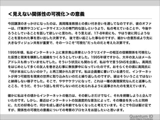 ＜見えない関係性の可視化＞の意義
今回講演のきっかけになったのは、高岡陽准教授との長い付き合いを通してなのですが、彼のオファ
ーは、IT業界やコンピュータサイエンスの専門的な話しというより、私の考えていることや、今後や
ろうとしていることを話して欲しいと言われ、そう言えば、17-8年前にも、やはり彼に同じような
ことを言われた事を思い出した次第です。 後で思い起こした事なのですが、細かい合意形成より先に
大きなヴィジョン共有が重要で、その一つこそ 可視化 だったのだと考えた次第です。


1995年頃、私はインターネット上に東京青山茶寮というクリエイターの相互の信頼関係を可視化し
た仮想と現実を横断した組織をつくろうとしていました。1995年頃ですから、大半の友人はメール
アドレスも持っていませんでした。そういう状況にも関わらず、私は今で言うSNSを企画し、高岡氏
をはじめとして多くの友人を巻き込む事に無我夢中になっていたのです。おそらくその頃に高岡氏に
「何が本当にしたいのか？」と再三聞かれた訳です。私は企画書に書いている通りだ、インターネッ
トが持つ可能性を現実の世界に取り込みたいのだと繰り返したのですが、彼はそういうことではない
と納得しない様子でした。そこで、ややヤケクソになって、これは一種の真理探究なんだと返事した
ところ、そうだ、そういう話しを何でしないのだと叱られるように返事されたのを覚えています。


確かに私はその頃からインターネットの魅力は、その新しさだけでなく、それを俯瞰しようと企んで
いたのです。しかし、最近はインターネットの加速度的な普及によって、その機会を失ったと同時
に、ただの好奇心で、何かを成し遂げる年齢でもなくなったと考えています。そこで今日は駆け足で
すが、関係性の可視化の意義についての考察のプロセスをお話したいと思います。

                                      Quantum ID!
                                      collective intelligence mining laboratory!
 