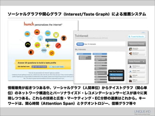 ソーシャルグラフや関心グラフ（Interest/Taste Graph）による推薦システム




情報爆発が起きつつある中、ソーシャルグラフ（人間単位）からテイストグラフ（関心単
位）のネットワーク構造化とパーソナライズド・レコメンデーションサービスが徐々に実
現しつつある。これらの技術と広告・マーケティング・EC分野の連携はこれから。キー
ワードは、関心時間（Attention Span）とタグオントロジー、信頼グラフ等々
 