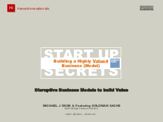 Harvard innovation lab :       Michael J Skok :           Startup Secrets :   Go To Market
 Hi
Hi    Harvard innovation lab
         #innovationlab              @mjskok                     #startupsecrets    www.mjskok.com




                           START UP
                                  Building a Highly Valued


                           SECRETS
                             An insider’s guide to unfair competitive advantage
                                      Business (Model)




                    Disruptive Business Models to build Value


                          MICHAEL J SKOK & Featuring GOLDMAN SACHS
                                         North Bridge Venture Partners

                                          twitter: @mjskok mjskok.com
                                                                                                     1
 