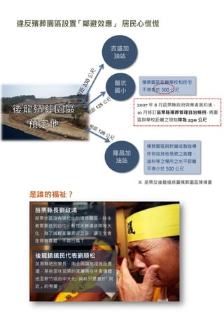 違反殯葬園區設置「鄰避效應」 居民心慌慌


                   吉盛加
                    油站



                       龍坑    殯葬園區距離學校和民宅
                       國小    不得低於 300 公尺


                            2007 年 8 月苗栗縣政府與業者簽約後，
                            10 月修訂苗栗縣殯葬管理自治條例，將園
                            區與學校距離之限制降為 250 公尺




                              殯葬園區與貯藏或製造爆
                      龍昌加     炸物或其他易燃之氣體、
                       油站     油料等之場所之水平距離
                              不得少於 500 公尺


                            ※ 苗栗反後龍福祿壽殯葬園區陳情書

 是誰的福祉？

  苗栗縣長劉政鴻
  苗栗地區沒有現代化的殯葬園區，往生
  者需要送到台中、新竹火葬場排隊等火
  化，為了減輕家屬奔波之苦、讓往生者
  走得有尊嚴，不做行嗎？


  後龍鎮鎮民代表劉順松
  苗栗縣地形狹長，南北兩端地理差距遙
  遠，某些居住苗栗的家屬將往生者遺體
  送至新竹或台中火化，純粹只是基於「就
  近」的考量。
 