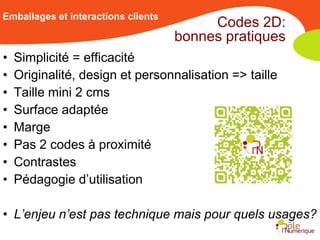Emballages et interactions clients
                                          Codes 2D:
                                     bonnes pratiques
•   Simplicité = efficacité
•   Originalité, design et personnalisation => taille
•   Taille mini 2 cms
•   Surface adaptée
•   Marge
•   Pas 2 codes à proximité
•   Contrastes
•   Pédagogie d’utilisation

• L’enjeu n’est pas technique mais pour quels usages?
 