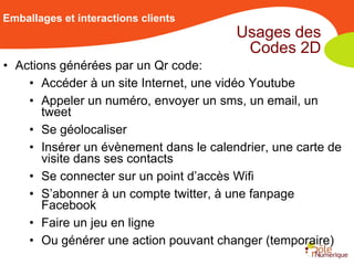 Emballages et interactions clients
                                        Usages des
                                         Codes 2D
• Actions générées par un Qr code:
    • Accéder à un site Internet, une vidéo Youtube
    • Appeler un numéro, envoyer un sms, un email, un
       tweet
    • Se géolocaliser
    • Insérer un évènement dans le calendrier, une carte de
       visite dans ses contacts
    • Se connecter sur un point d’accès Wifi
    • S’abonner à un compte twitter, à une fanpage
       Facebook
    • Faire un jeu en ligne
    • Ou générer une action pouvant changer (temporaire)
 