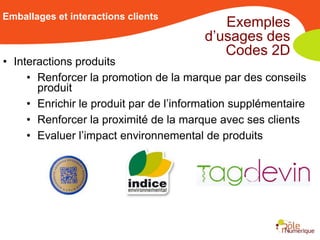 Emballages et interactions clients
                                            Exemples
                                         d’usages des
                                            Codes 2D
• Interactions produits
     • Renforcer la promotion de la marque par des conseils
       produit
     • Enrichir le produit par de l’information supplémentaire
     • Renforcer la proximité de la marque avec ses clients
     • Evaluer l’impact environnemental de produits
 