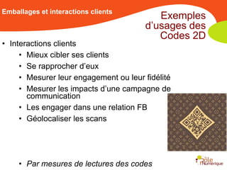 Emballages et interactions clients
                                          Exemples
                                       d’usages des
                                          Codes 2D
• Interactions clients
     • Mieux cibler ses clients
     • Se rapprocher d’eux
     • Mesurer leur engagement ou leur fidélité
     • Mesurer les impacts d’une campagne de
       communication
     • Les engager dans une relation FB
     • Géolocaliser les scans




     • Par mesures de lectures des codes
 