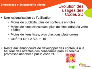 Emballages et interactions clients
                                       Evolution des
                                        usages des
                                          Codes 2D
• Une rationalisation de l’utilisation
    • Moins de publicité, plus de contenus enrichis
    • Moins de sites classiques, plus de sites adaptés voire
      dédiés
    • Moins de liens fixes, plus d’actions plateformes
    • CRÉER DE LA VALEUR

• Reste aux annonceurs de développer des contenus à la
  hauteur des attentes des consommateurs => tenir la
  promesse annoncée par le code 2D
 