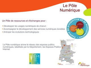 Le Pôle
                                                            Numérique

Un Pôle de ressources et d'échanges pour :

 Développer les usages numériques de chacun
 Accompagner le développement des services numériques durables
 Anticiper les évolutions technologiques




Le Pôle numérique anime le réseau des espaces publics
numériques, labellisés par le Département, les Espaces Publics
Internet
 