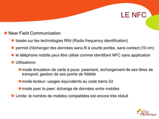 LE NFC

 Near Field Communication
    basée sur les technologies Rfid (Radio frequency identification)
    permet d'échanger des données sans-fil à courte portée, sans contact (10 cm)
    le téléphone mobile peut être utilisé comme identifiant NFC sans application
    Utilisations:
        mode émulation de carte à puce: paiement, rechargement de ses titres de
         transport, gestion de ses points de fidélité
        mode lecteur: usages équivalents au code barre 2d
        mode peer to peer: échange de données entre mobiles
    Limite: le nombre de mobiles compatibles est encore très réduit
 
