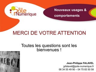 Nouveaux usages &
                   comportements




MERCI DE VOTRE ATTENTION

  Toutes les questions sont les
          bienvenues !

                            Jean-Philippe FALAVEL
                         jpfalavel@pole-numerique.fr
                     06 34 55 49 90 – 04 75 83 50 58
 