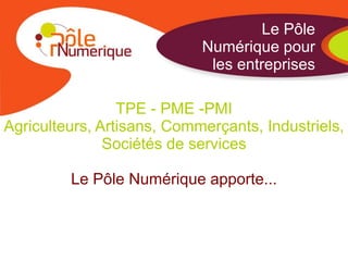 Le Pôle
                            Numérique pour
                             les entreprises

                 TPE - PME -PMI
Agriculteurs, Artisans, Commerçants, Industriels,
               Sociétés de services

         Le Pôle Numérique apporte...
 