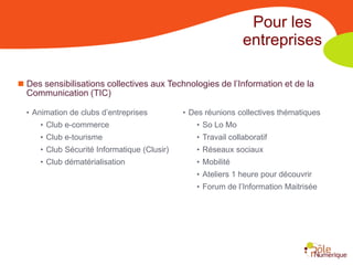 Pour les
                                                              entreprises

 Des sensibilisations collectives aux Technologies de l’Information et de la
  Communication (TIC)

  • Animation de clubs d’entreprises         • Des réunions collectives thématiques
     • Club e-commerce                          • So Lo Mo
     • Club e-tourisme                          • Travail collaboratif
     • Club Sécurité Informatique (Clusir)      • Réseaux sociaux
     • Club dématérialisation                   • Mobilité
                                                • Ateliers 1 heure pour découvrir
                                                • Forum de l’Information Maitrisée
 