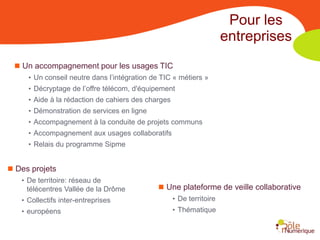 Pour les
                                                                       entreprises
   Un accompagnement pour les usages TIC
      • Un conseil neutre dans l’intégration de TIC « métiers »
      • Décryptage de l’offre télécom, d'équipement
      • Aide à la rédaction de cahiers des charges
      • Démonstration de services en ligne
      • Accompagnement à la conduite de projets communs
      • Accompagnement aux usages collaboratifs
      • Relais du programme Sipme


 Des projets
   • De territoire: réseau de
     télécentres Vallée de la Drôme             Une plateforme de veille collaborative
    • Collectifs inter-entreprises                   • De territoire
    • européens                                      • Thématique
 