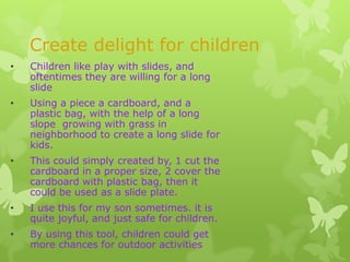 Create delight for children
•   Children like play with slides, and
    oftentimes they are willing for a long
    slide
•   Using a piece a cardboard, and a
    plastic bag, with the help of a long
    slope growing with grass in
    neighborhood to create a long slide for
    kids.
•   This could simply created by, 1 cut the
    cardboard in a proper size, 2 cover the
    cardboard with plastic bag, then it
    could be used as a slide plate.
•   I use this for my son sometimes. it is
    quite joyful, and just safe for children.
•   By using this tool, children could get
    more chances for outdoor activities
 