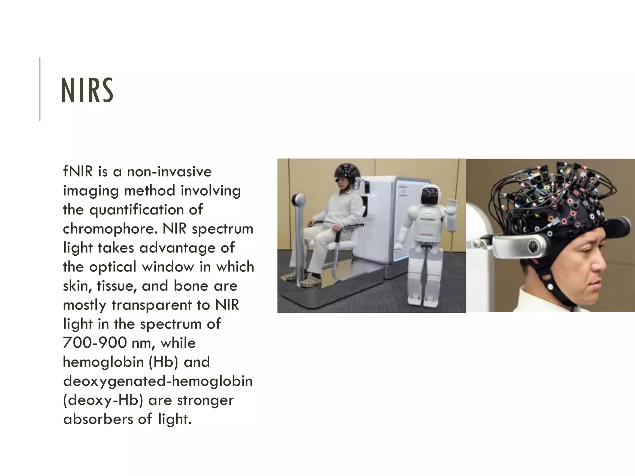 NIRS
fNIR is a non-invasive
imaging method involving
the quantification of
chromophore. NIR spectrum
light takes advantage of
the optical window in which
skin, tissue, and bone are
mostly transparent to NIR
light in the spectrum of
700-900 nm, while
hemoglobin (Hb) and
deoxygenated-hemoglobin
(deoxy-Hb) are stronger
absorbers of light.

 