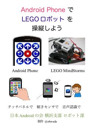 Android Phone で
     LEGO ロボット を
        操縦しよう



               　
               　　　
　Android Phone　　　LEGO MindStorms




タッチパネルで　傾きセンサで　音声認識で

日本 Android の会 横浜支部 ロボット部
            制作 @ohwada
 