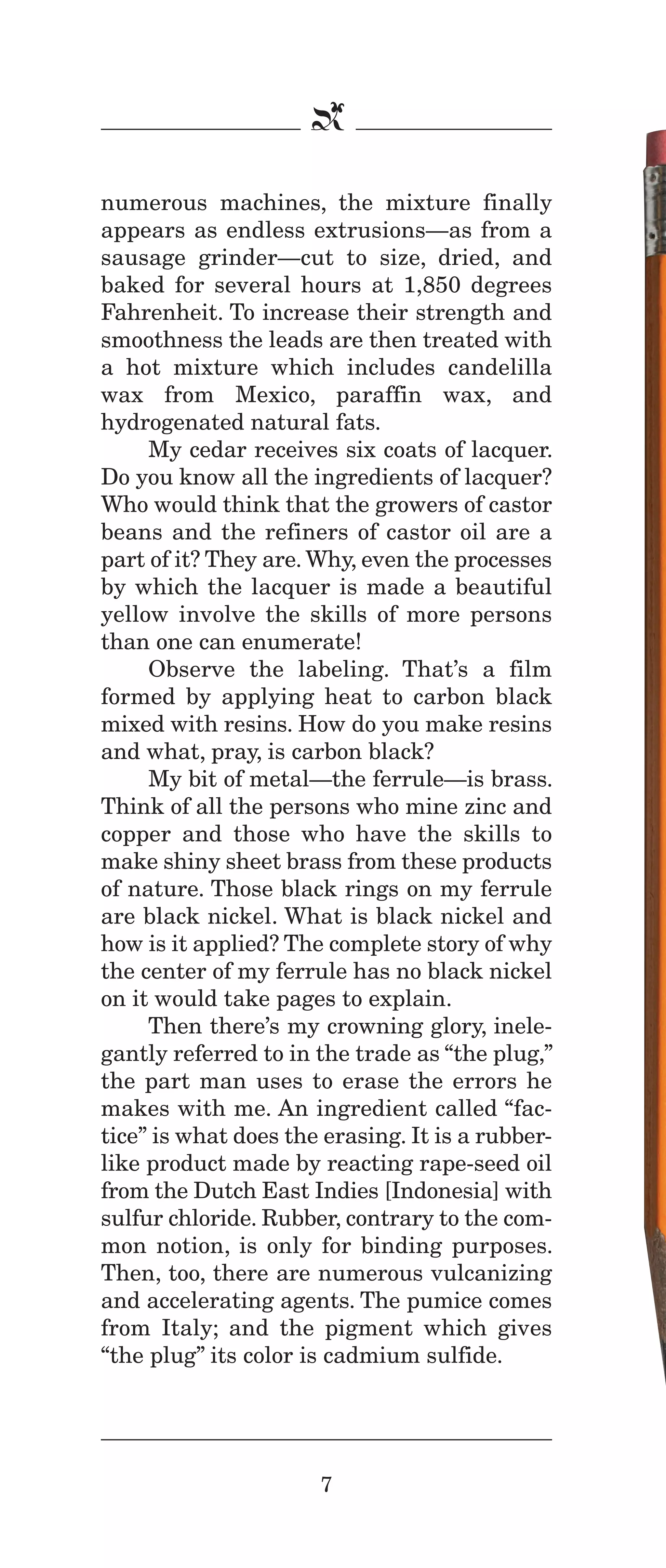 IPencil_Text_Pages_02a-print_Layout 1 10/8/12 4:24 PM Page 9

b
numerous machines, the mixture finally
appears as endless extrusions—as from a
sausage grinder—cut to size, dried, and
baked for several hours at 1,850 degrees
Fahrenheit. To increase their strength and
smoothness the leads are then treated with
a hot mixture which includes candelilla
wax from Mexico, paraffin wax, and
hydrogenated natural fats.
My cedar receives six coats of lacquer.
Do you know all the ingredients of lacquer?
Who would think that the growers of castor
beans and the refiners of castor oil are a
part of it? They are. Why, even the processes
by which the lacquer is made a beautiful
yellow involve the skills of more persons
than one can enumerate!
Observe the labeling. That’s a film
formed by applying heat to carbon black
mixed with resins. How do you make resins
and what, pray, is carbon black?
My bit of metal—the ferrule—is brass.
Think of all the persons who mine zinc and
copper and those who have the skills to
make shiny sheet brass from these products
of nature. Those black rings on my ferrule
are black nickel. What is black nickel and
how is it applied? The complete story of why
the center of my ferrule has no black nickel
on it would take pages to explain.
Then there’s my crowning glory, inelegantly referred to in the trade as “the plug,”
the part man uses to erase the errors he
makes with me. An ingredient called “factice” is what does the erasing. It is a rubberlike product made by reacting rape-seed oil
from the Dutch East Indies [Indonesia] with
sulfur chloride. Rubber, contrary to the common notion, is only for binding purposes.
Then, too, there are numerous vulcanizing
and accelerating agents. The pumice comes
from Italy; and the pigment which gives
“the plug” its color is cadmium sulfide.

7

 