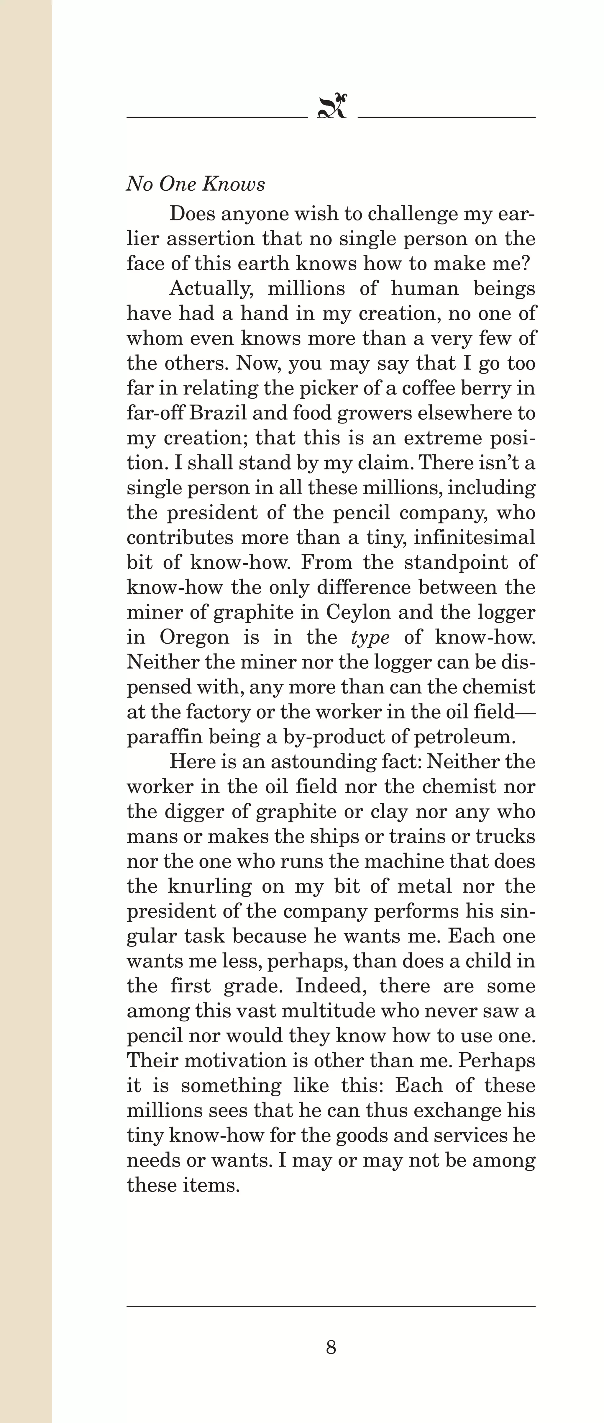 IPencil_Text_Pages_02a-print_Layout 1 10/8/12 4:24 PM Page 10

b
No One Knows
Does anyone wish to challenge my earlier assertion that no single person on the
face of this earth knows how to make me?
Actually, millions of human beings
have had a hand in my creation, no one of
whom even knows more than a very few of
the others. Now, you may say that I go too
far in relating the picker of a coffee berry in
far-off Brazil and food growers elsewhere to
my creation; that this is an extreme position. I shall stand by my claim. There isn’t a
single person in all these millions, including
the president of the pencil company, who
contributes more than a tiny, infinitesimal
bit of know-how. From the standpoint of
know-how the only difference between the
miner of graphite in Ceylon and the logger
in Oregon is in the type of know-how.
Neither the miner nor the logger can be dispensed with, any more than can the chemist
at the factory or the worker in the oil field—
paraffin being a by-product of petroleum.
Here is an astounding fact: Neither the
worker in the oil field nor the chemist nor
the digger of graphite or clay nor any who
mans or makes the ships or trains or trucks
nor the one who runs the machine that does
the knurling on my bit of metal nor the
president of the company performs his singular task because he wants me. Each one
wants me less, perhaps, than does a child in
the first grade. Indeed, there are some
among this vast multitude who never saw a
pencil nor would they know how to use one.
Their motivation is other than me. Perhaps
it is something like this: Each of these
millions sees that he can thus exchange his
tiny know-how for the goods and services he
needs or wants. I may or may not be among
these items.

8

 