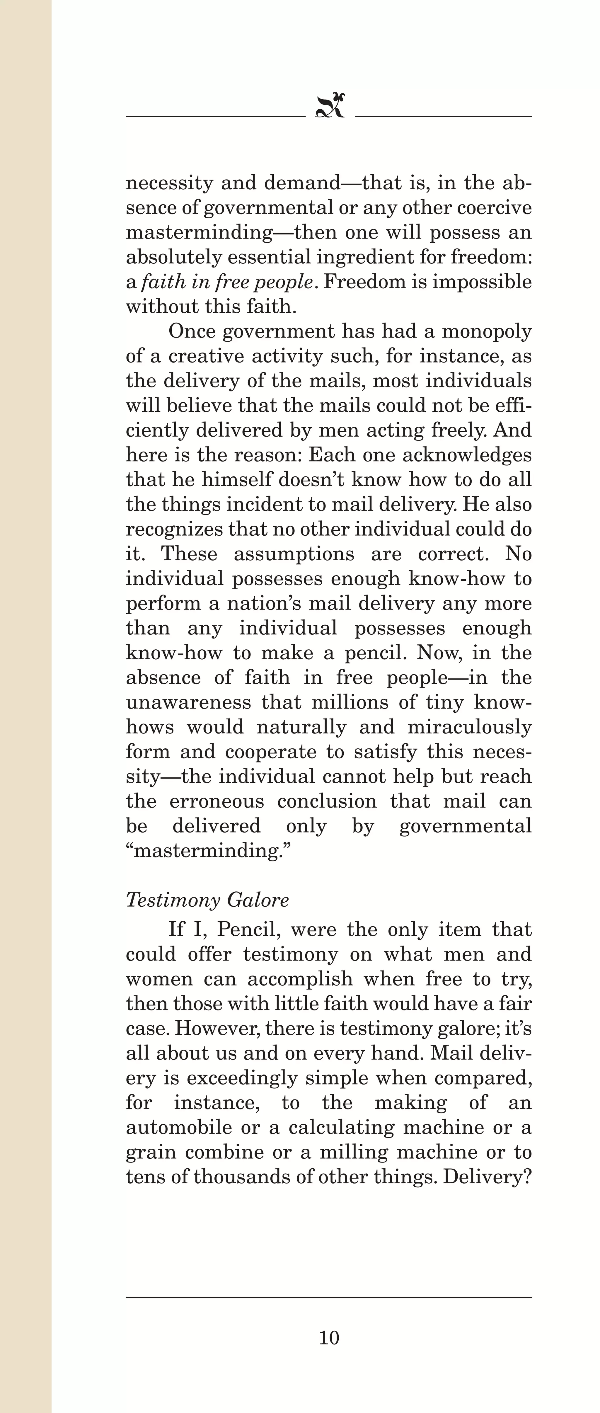 IPencil_Text_Pages_02a-print_Layout 1 10/8/12 4:24 PM Page 12

b
necessity and demand—that is, in the absence of governmental or any other coercive
masterminding—then one will possess an
absolutely essential ingredient for freedom:
a faith in free people. Freedom is impossible
without this faith.
Once government has had a monopoly
of a creative activity such, for instance, as
the delivery of the mails, most individuals
will believe that the mails could not be efficiently delivered by men acting freely. And
here is the reason: Each one acknowledges
that he himself doesn’t know how to do all
the things incident to mail delivery. He also
recognizes that no other individual could do
it. These assumptions are correct. No
individual possesses enough know-how to
perform a nation’s mail delivery any more
than any individual possesses enough
know-how to make a pencil. Now, in the
absence of faith in free people—in the
unawareness that millions of tiny knowhows would naturally and miraculously
form and cooperate to satisfy this necessity—the individual cannot help but reach
the erroneous conclusion that mail can
be delivered only by governmental
“masterminding.”
Testimony Galore
If I, Pencil, were the only item that
could offer testimony on what men and
women can accomplish when free to try,
then those with little faith would have a fair
case. However, there is testimony galore; it’s
all about us and on every hand. Mail delivery is exceedingly simple when compared,
for instance, to the making of an
automobile or a calculating machine or a
grain combine or a milling machine or to
tens of thousands of other things. Delivery?

10

 