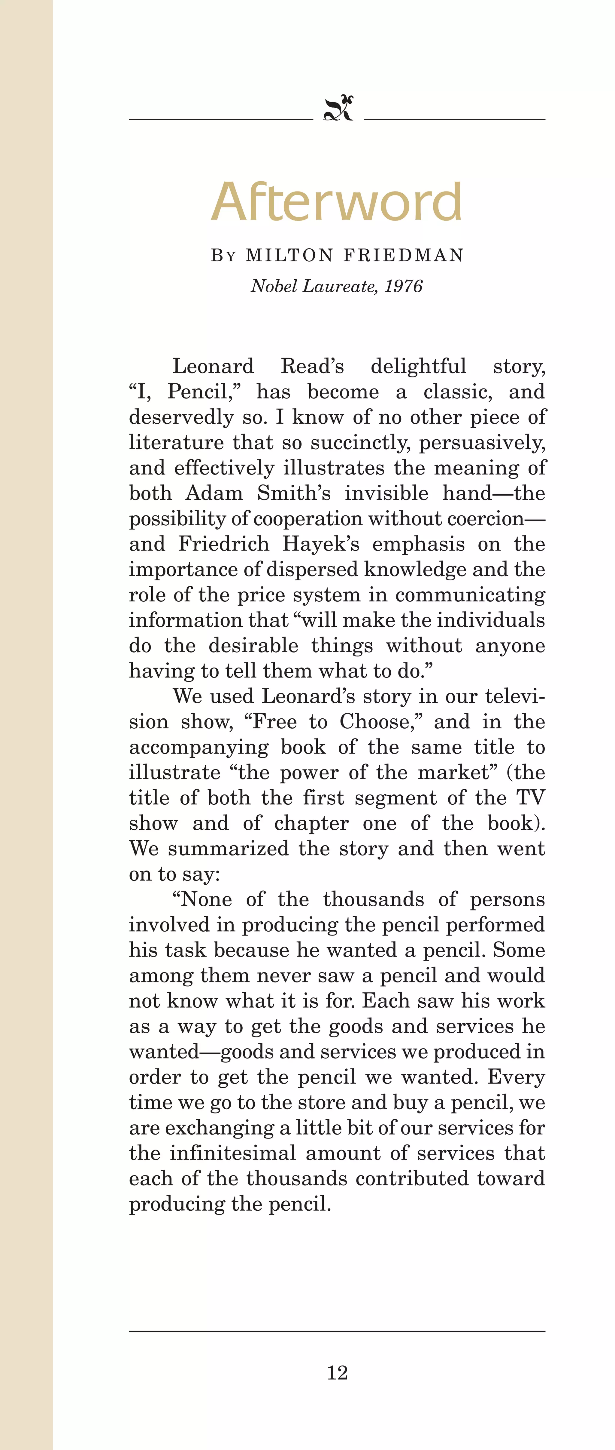 IPencil_Text_Pages_02a-print_Layout 1 10/8/12 4:24 PM Page 14

b

Afterword
B Y M I LT O N F R I E D M A N
Nobel Laureate, 1976

Leonard Read’s delightful story,
“I, Pencil,” has become a classic, and
deservedly so. I know of no other piece of
literature that so succinctly, persuasively,
and effectively illustrates the meaning of
both Adam Smith’s invisible hand—the
possibility of cooperation without coercion—
and Friedrich Hayek’s emphasis on the
importance of dispersed knowledge and the
role of the price system in communicating
information that “will make the individuals
do the desirable things without anyone
having to tell them what to do.”
We used Leonard’s story in our television show, “Free to Choose,” and in the
accompanying book of the same title to
illustrate “the power of the market” (the
title of both the first segment of the TV
show and of chapter one of the book).
We summarized the story and then went
on to say:
“None of the thousands of persons
involved in producing the pencil performed
his task because he wanted a pencil. Some
among them never saw a pencil and would
not know what it is for. Each saw his work
as a way to get the goods and services he
wanted—goods and services we produced in
order to get the pencil we wanted. Every
time we go to the store and buy a pencil, we
are exchanging a little bit of our services for
the infinitesimal amount of services that
each of the thousands contributed toward
producing the pencil.

12

 