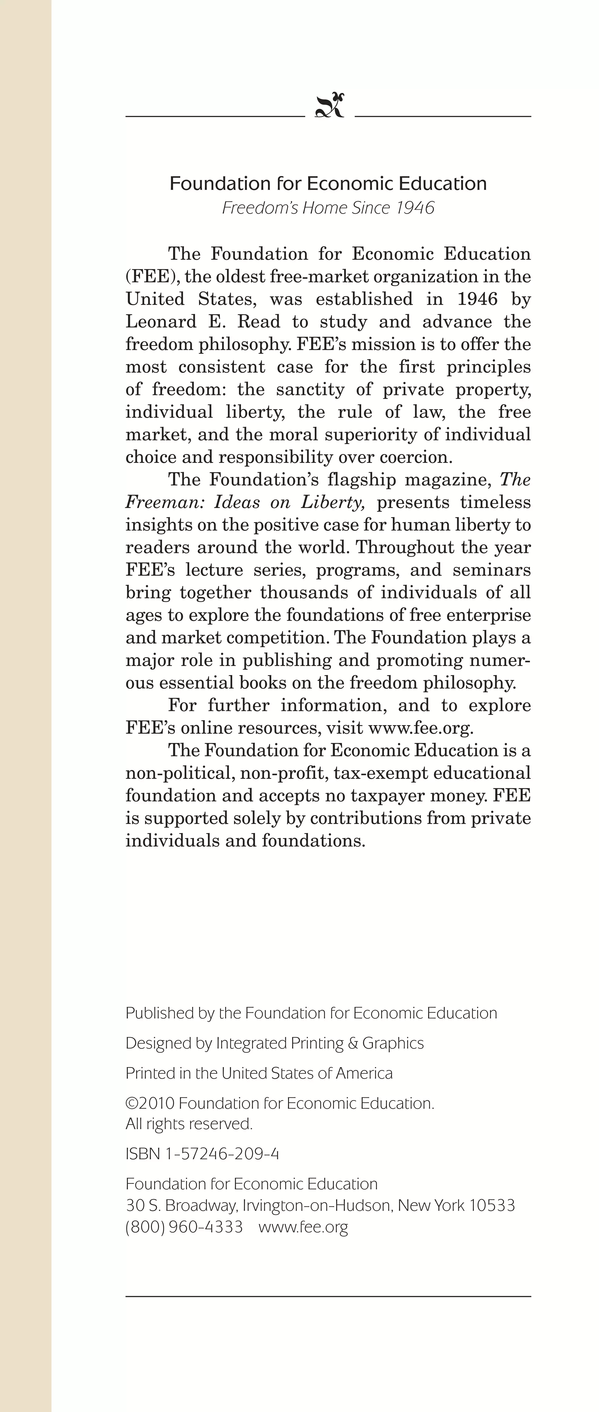 IPencil_Text_Pages_02a-print_Layout 1 10/8/12 4:24 PM Page 16

b
Foundation for Economic Education
Freedom’s Home Since 1946
The Foundation for Economic Education
(FEE), the oldest free-market organization in the
United States, was established in 1946 by
Leonard E. Read to study and advance the
freedom philosophy. FEE’s mission is to offer the
most consistent case for the first principles
of freedom: the sanctity of private property,
individual liberty, the rule of law, the free
market, and the moral superiority of individual
choice and responsibility over coercion.
The Foundation’s flagship magazine, The
Freeman: Ideas on Liberty, presents timeless
insights on the positive case for human liberty to
readers around the world. Throughout the year
FEE’s lecture series, programs, and seminars
bring together thousands of individuals of all
ages to explore the foundations of free enterprise
and market competition. The Foundation plays a
major role in publishing and promoting numerous essential books on the freedom philosophy.
For further information, and to explore
FEE’s online resources, visit www.fee.org.
The Foundation for Economic Education is a
non-political, non-profit, tax-exempt educational
foundation and accepts no taxpayer money. FEE
is supported solely by contributions from private
individuals and foundations.

Published by the Foundation for Economic Education
Designed by Integrated Printing & Graphics
Printed in the United States of America
©2010 Foundation for Economic Education.
All rights reserved.
ISBN 1-57246-209-4
Foundation for Economic Education
30 S. Broadway, Irvington-on-Hudson, New York 10533
(800) 960-4333 www.fee.org

 