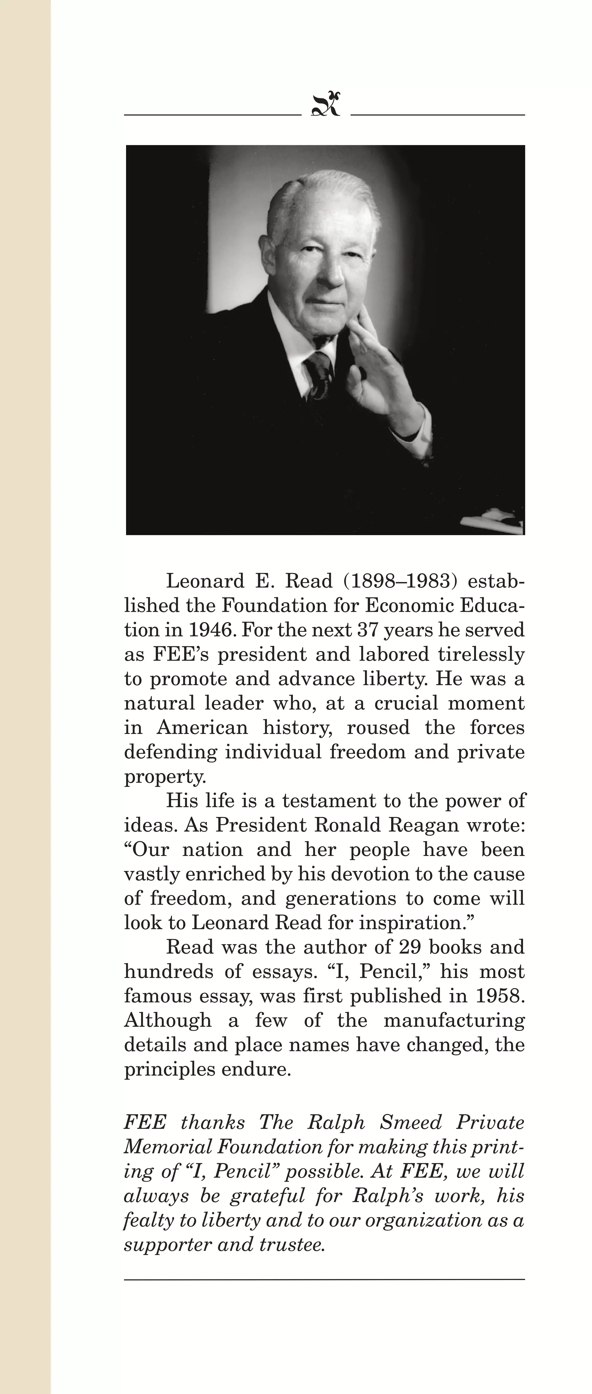 IPencil_Text_Pages_02a-print_Layout 1 10/8/12 4:24 PM Page 2

b

Leonard E. Read (1898–1983) established the Foundation for Economic Education in 1946. For the next 37 years he served
as FEE’s president and labored tirelessly
to promote and advance liberty. He was a
natural leader who, at a crucial moment
in American history, roused the forces
defending individual freedom and private
property.
His life is a testament to the power of
ideas. As President Ronald Reagan wrote:
“Our nation and her people have been
vastly enriched by his devotion to the cause
of freedom, and generations to come will
look to Leonard Read for inspiration.”
Read was the author of 29 books and
hundreds of essays. “I, Pencil,” his most
famous essay, was first published in 1958.
Although a few of the manufacturing
details and place names have changed, the
principles endure.
FEE thanks The Ralph Smeed Private
Memorial Foundation for making this printing of “I, Pencil” possible. At FEE, we will
always be grateful for Ralph’s work, his
fealty to liberty and to our organization as a
supporter and trustee.

 
