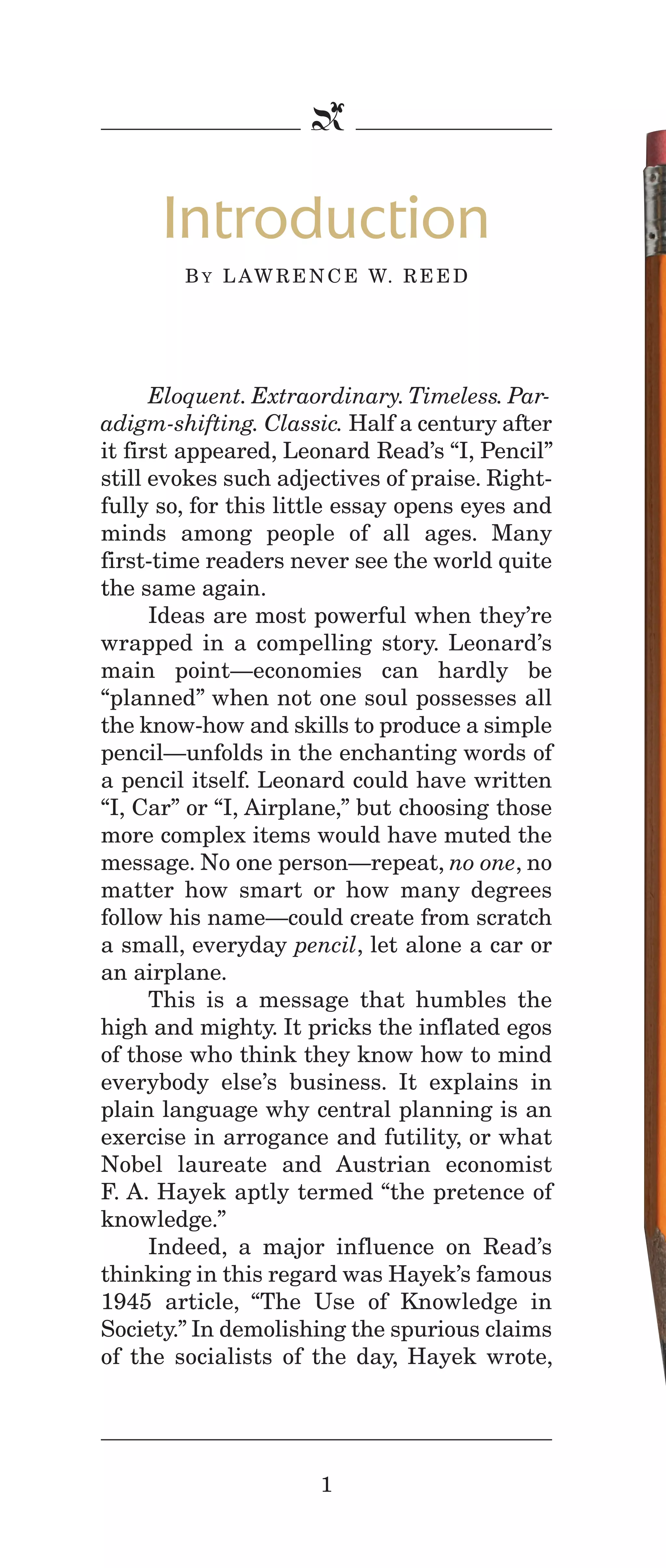 IPencil_Text_Pages_02a-print_Layout 1 10/8/12 4:24 PM Page 3

b

Introduction
B Y L A W R E N C E W. R E E D

Eloquent. Extraordinary. Timeless. Paradigm-shifting. Classic. Half a century after
it first appeared, Leonard Read’s “I, Pencil”
still evokes such adjectives of praise. Rightfully so, for this little essay opens eyes and
minds among people of all ages. Many
first-time readers never see the world quite
the same again.
Ideas are most powerful when they’re
wrapped in a compelling story. Leonard’s
main point—economies can hardly be
“planned” when not one soul possesses all
the know-how and skills to produce a simple
pencil—unfolds in the enchanting words of
a pencil itself. Leonard could have written
“I, Car” or “I, Airplane,” but choosing those
more complex items would have muted the
message. No one person—repeat, no one, no
matter how smart or how many degrees
follow his name—could create from scratch
a small, everyday pencil, let alone a car or
an airplane.
This is a message that humbles the
high and mighty. It pricks the inflated egos
of those who think they know how to mind
everybody else’s business. It explains in
plain language why central planning is an
exercise in arrogance and futility, or what
Nobel laureate and Austrian economist
F. A. Hayek aptly termed “the pretence of
knowledge.”
Indeed, a major influence on Read’s
thinking in this regard was Hayek’s famous
1945 article, “The Use of Knowledge in
Society.” In demolishing the spurious claims
of the socialists of the day, Hayek wrote,

1

 