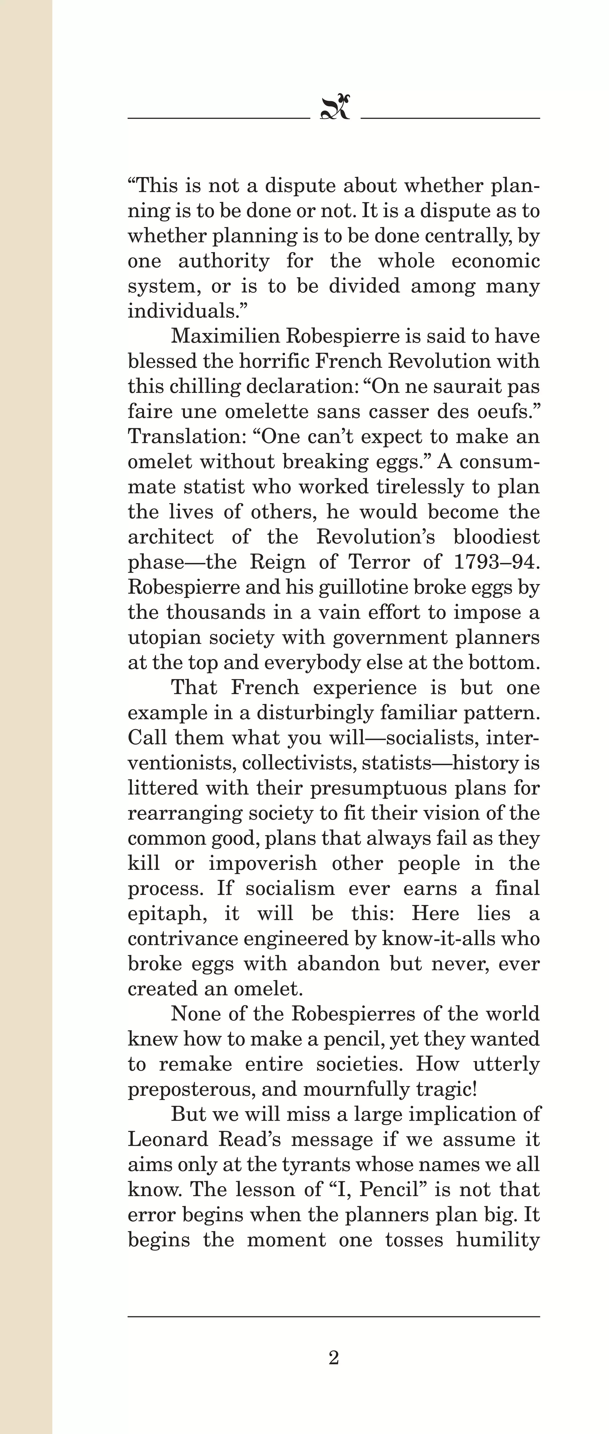 IPencil_Text_Pages_02a-print_Layout 1 10/8/12 4:24 PM Page 4

b
“This is not a dispute about whether planning is to be done or not. It is a dispute as to
whether planning is to be done centrally, by
one authority for the whole economic
system, or is to be divided among many
individuals.”
Maximilien Robespierre is said to have
blessed the horrific French Revolution with
this chilling declaration: “On ne saurait pas
faire une omelette sans casser des oeufs.”
Translation: “One can’t expect to make an
omelet without breaking eggs.” A consummate statist who worked tirelessly to plan
the lives of others, he would become the
architect of the Revolution’s bloodiest
phase—the Reign of Terror of 1793–94.
Robespierre and his guillotine broke eggs by
the thousands in a vain effort to impose a
utopian society with government planners
at the top and everybody else at the bottom.
That French experience is but one
example in a disturbingly familiar pattern.
Call them what you will—socialists, interventionists, collectivists, statists—history is
littered with their presumptuous plans for
rearranging society to fit their vision of the
common good, plans that always fail as they
kill or impoverish other people in the
process. If socialism ever earns a final
epitaph, it will be this: Here lies a
contrivance engineered by know-it-alls who
broke eggs with abandon but never, ever
created an omelet.
None of the Robespierres of the world
knew how to make a pencil, yet they wanted
to remake entire societies. How utterly
preposterous, and mournfully tragic!
But we will miss a large implication of
Leonard Read’s message if we assume it
aims only at the tyrants whose names we all
know. The lesson of “I, Pencil” is not that
error begins when the planners plan big. It
begins the moment one tosses humility

2

 