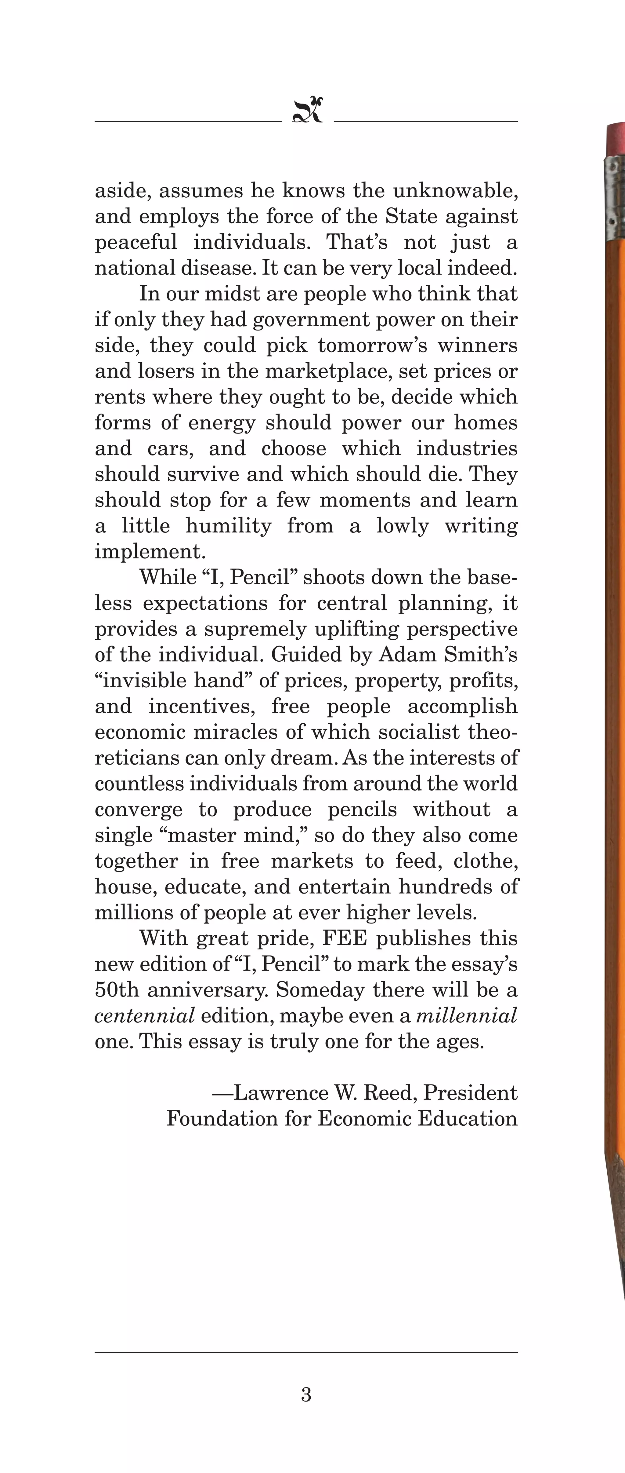 IPencil_Text_Pages_02a-print_Layout 1 10/8/12 4:24 PM Page 5

b
aside, assumes he knows the unknowable,
and employs the force of the State against
peaceful individuals. That’s not just a
national disease. It can be very local indeed.
In our midst are people who think that
if only they had government power on their
side, they could pick tomorrow’s winners
and losers in the marketplace, set prices or
rents where they ought to be, decide which
forms of energy should power our homes
and cars, and choose which industries
should survive and which should die. They
should stop for a few moments and learn
a little humility from a lowly writing
implement.
While “I, Pencil” shoots down the baseless expectations for central planning, it
provides a supremely uplifting perspective
of the individual. Guided by Adam Smith’s
“invisible hand” of prices, property, profits,
and incentives, free people accomplish
economic miracles of which socialist theoreticians can only dream. As the interests of
countless individuals from around the world
converge to produce pencils without a
single “master mind,” so do they also come
together in free markets to feed, clothe,
house, educate, and entertain hundreds of
millions of people at ever higher levels.
With great pride, FEE publishes this
new edition of “I, Pencil” to mark the essay’s
50th anniversary. Someday there will be a
centennial edition, maybe even a millennial
one. This essay is truly one for the ages.
—Lawrence W. Reed, President
Foundation for Economic Education

3

 
