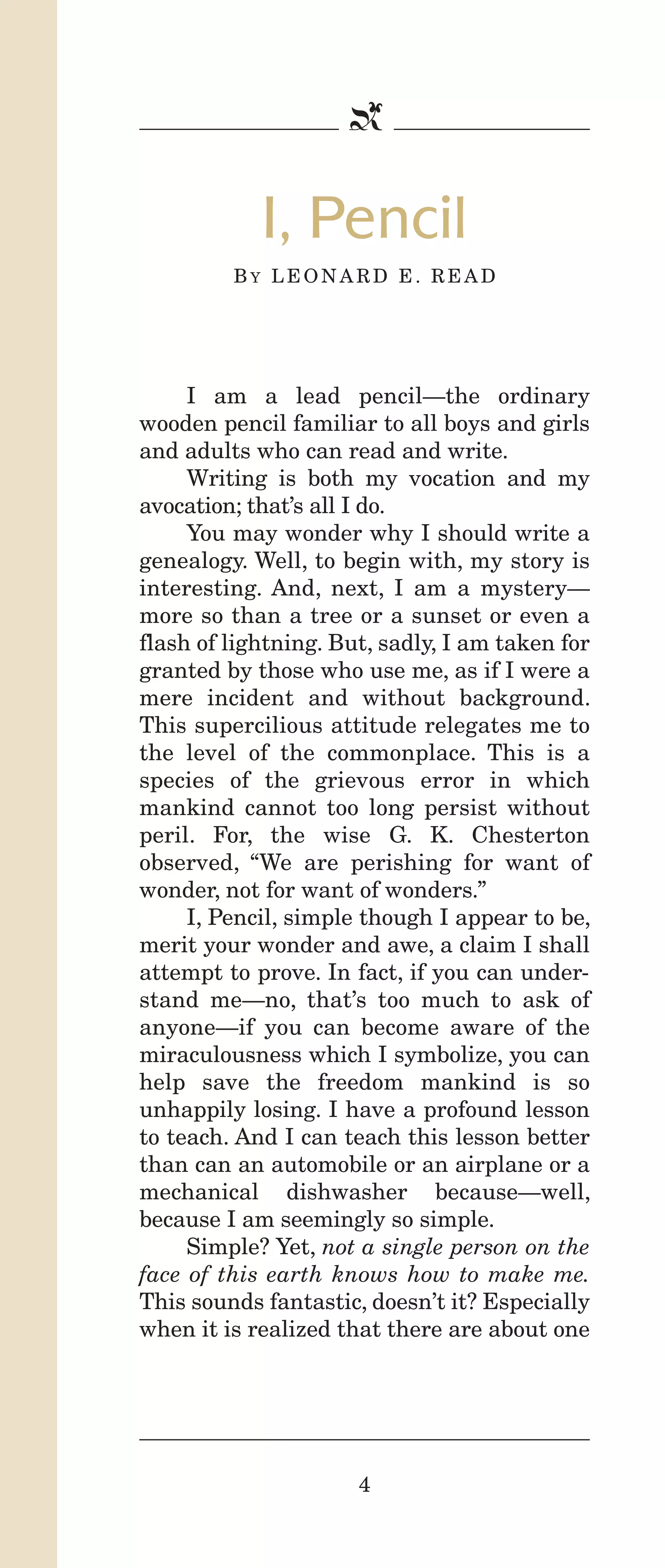 IPencil_Text_Pages_02a-print_Layout 1 10/8/12 4:24 PM Page 6

b

I, Pencil
BY LEONARD E. READ

I am a lead pencil—the ordinary
wooden pencil familiar to all boys and girls
and adults who can read and write.
Writing is both my vocation and my
avocation; that’s all I do.
You may wonder why I should write a
genealogy. Well, to begin with, my story is
interesting. And, next, I am a mystery—
more so than a tree or a sunset or even a
flash of lightning. But, sadly, I am taken for
granted by those who use me, as if I were a
mere incident and without background.
This supercilious attitude relegates me to
the level of the commonplace. This is a
species of the grievous error in which
mankind cannot too long persist without
peril. For, the wise G. K. Chesterton
observed, “We are perishing for want of
wonder, not for want of wonders.”
I, Pencil, simple though I appear to be,
merit your wonder and awe, a claim I shall
attempt to prove. In fact, if you can understand me—no, that’s too much to ask of
anyone—if you can become aware of the
miraculousness which I symbolize, you can
help save the freedom mankind is so
unhappily losing. I have a profound lesson
to teach. And I can teach this lesson better
than can an automobile or an airplane or a
mechanical dishwasher because—well,
because I am seemingly so simple.
Simple? Yet, not a single person on the
face of this earth knows how to make me.
This sounds fantastic, doesn’t it? Especially
when it is realized that there are about one

4

 