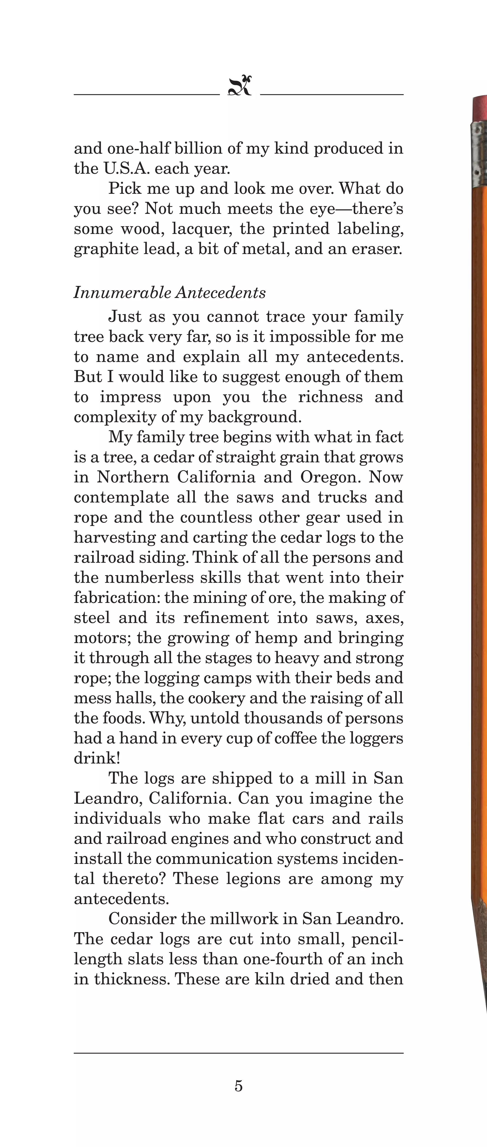 IPencil_Text_Pages_02a-print_Layout 1 10/8/12 4:24 PM Page 7

b
and one-half billion of my kind produced in
the U.S.A. each year.
Pick me up and look me over. What do
you see? Not much meets the eye—there’s
some wood, lacquer, the printed labeling,
graphite lead, a bit of metal, and an eraser.
Innumerable Antecedents
Just as you cannot trace your family
tree back very far, so is it impossible for me
to name and explain all my antecedents.
But I would like to suggest enough of them
to impress upon you the richness and
complexity of my background.
My family tree begins with what in fact
is a tree, a cedar of straight grain that grows
in Northern California and Oregon. Now
contemplate all the saws and trucks and
rope and the countless other gear used in
harvesting and carting the cedar logs to the
railroad siding. Think of all the persons and
the numberless skills that went into their
fabrication: the mining of ore, the making of
steel and its refinement into saws, axes,
motors; the growing of hemp and bringing
it through all the stages to heavy and strong
rope; the logging camps with their beds and
mess halls, the cookery and the raising of all
the foods. Why, untold thousands of persons
had a hand in every cup of coffee the loggers
drink!
The logs are shipped to a mill in San
Leandro, California. Can you imagine the
individuals who make flat cars and rails
and railroad engines and who construct and
install the communication systems incidental thereto? These legions are among my
antecedents.
Consider the millwork in San Leandro.
The cedar logs are cut into small, pencillength slats less than one-fourth of an inch
in thickness. These are kiln dried and then

5

 