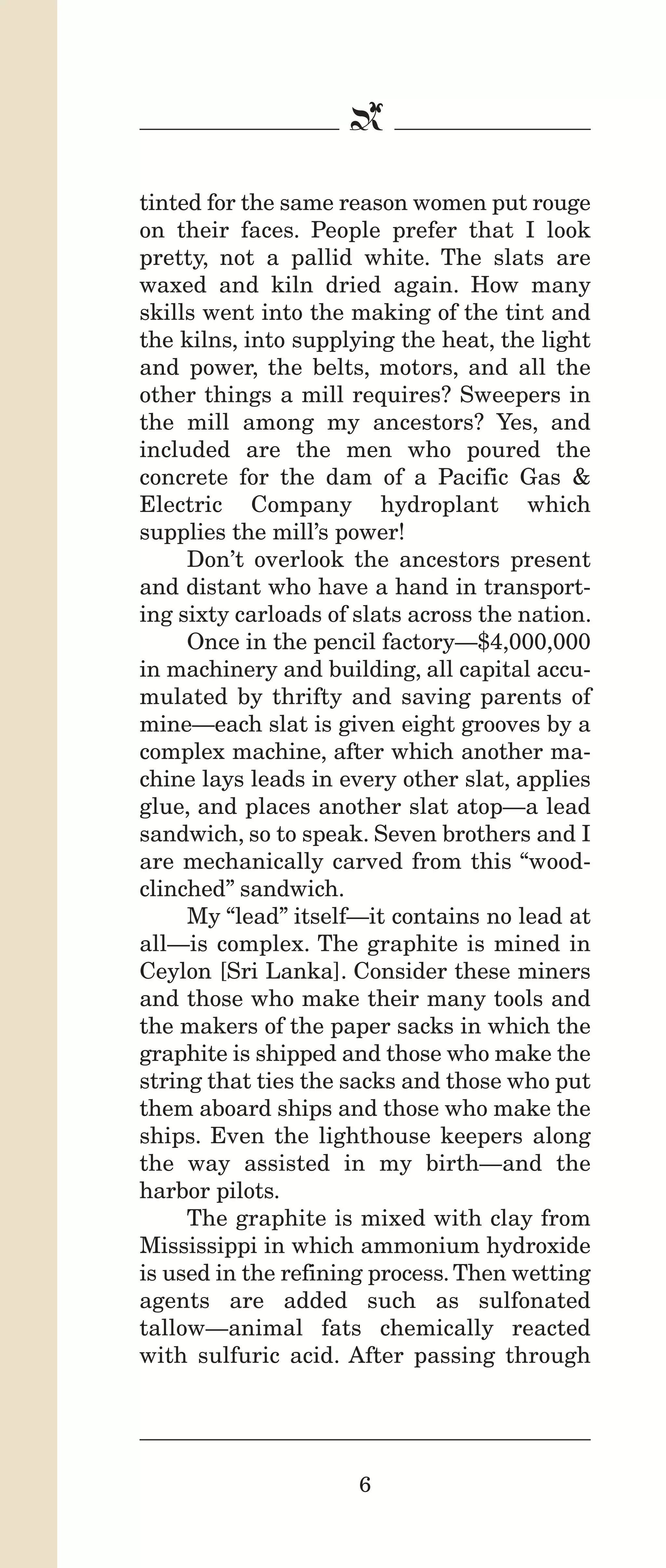 IPencil_Text_Pages_02a-print_Layout 1 10/8/12 4:24 PM Page 8

b
tinted for the same reason women put rouge
on their faces. People prefer that I look
pretty, not a pallid white. The slats are
waxed and kiln dried again. How many
skills went into the making of the tint and
the kilns, into supplying the heat, the light
and power, the belts, motors, and all the
other things a mill requires? Sweepers in
the mill among my ancestors? Yes, and
included are the men who poured the
concrete for the dam of a Pacific Gas &
Electric Company hydroplant which
supplies the mill’s power!
Don’t overlook the ancestors present
and distant who have a hand in transporting sixty carloads of slats across the nation.
Once in the pencil factory—$4,000,000
in machinery and building, all capital accumulated by thrifty and saving parents of
mine—each slat is given eight grooves by a
complex machine, after which another machine lays leads in every other slat, applies
glue, and places another slat atop—a lead
sandwich, so to speak. Seven brothers and I
are mechanically carved from this “woodclinched” sandwich.
My “lead” itself—it contains no lead at
all—is complex. The graphite is mined in
Ceylon [Sri Lanka]. Consider these miners
and those who make their many tools and
the makers of the paper sacks in which the
graphite is shipped and those who make the
string that ties the sacks and those who put
them aboard ships and those who make the
ships. Even the lighthouse keepers along
the way assisted in my birth—and the
harbor pilots.
The graphite is mixed with clay from
Mississippi in which ammonium hydroxide
is used in the refining process. Then wetting
agents are added such as sulfonated
tallow—animal fats chemically reacted
with sulfuric acid. After passing through

6

 