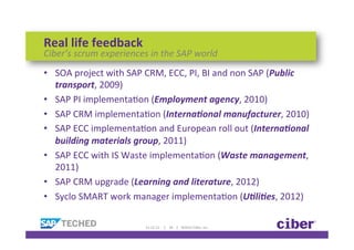 Real	
  life	
  feedback	
  
Ciber’s	
  scrum	
  experiences	
  in	
  the	
  SAP	
  world	
  
•  SOA	
  project	
  with	
  SAP	
  CRM,	
  ECC,	
  PI,	
  BI	
  and	
  non	
  SAP	
  (Public	
  
   transport,	
  2009)	
  	
  
•  SAP	
  PI	
  implementaKon	
  (Employment	
  agency,	
  2010)	
  
•  SAP	
  CRM	
  implementaKon	
  (Interna5onal	
  manufacturer,	
  2010)	
  
•  SAP	
  ECC	
  implementaKon	
  and	
  European	
  roll	
  out	
  (Interna5onal	
  
   building	
  materials	
  group,	
  2011)	
  
•  SAP	
  ECC	
  with	
  IS	
  Waste	
  implementaKon	
  (Waste	
  management,	
  
   2011)	
  
•  SAP	
  CRM	
  upgrade	
  (Learning	
  and	
  literature,	
  2012)	
  
•  Syclo	
  SMART	
  work	
  manager	
  implementaKon	
  (U5li5es,	
  2012)	
  

                                     11-­‐12-­‐12	
  	
  	
  	
  	
  |	
  	
  	
  	
  18	
  	
  	
  	
  |	
  	
  	
  	
  ©2012	
  Ciber,	
  Inc.	
  
 