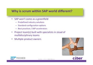 Why	
  is	
  scrum	
  within	
  SAP	
  world	
  diﬀerent?	
  

•  SAP	
  won’t	
  come	
  as	
  a	
  greenﬁeld	
  
     –  Predeﬁned	
  industry	
  soluKons	
  
     –  Standard	
  conﬁguraKon	
  opKons	
  	
  
     –  Best	
  pracKces	
  /	
  SAP	
  accelerators	
  
•  Project	
  team(s)	
  built	
  with	
  specialists	
  in	
  stead	
  of	
  
   mulKdisciplinary	
  teams	
  
•  MulKple	
  product	
  owners	
  




                                         11-­‐12-­‐12	
  	
  	
  	
  	
  |	
  	
  	
  	
  19	
  	
  	
  	
  |	
  	
  	
  	
  ©2012	
  Ciber,	
  Inc.	
  
 