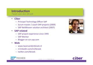 Introduc)on	
  
Twan	
  van	
  den	
  Broek	
  
•  Ciber	
  
     –  Principal	
  Technology	
  Oﬃcer	
  SAP	
  
     –  Scrum	
  master	
  /	
  coach	
  SAP	
  projects	
  (2009)	
  
     –  SAP	
  NetWeaver	
  soluKon	
  architect	
  (2007)	
  
•  SAP	
  related	
  
     –  SAP	
  project	
  experience	
  since	
  1995	
  
     –  SAP	
  Mentor	
  
     –  Blogger	
  on	
  scn.sap.com	
  
•  Web	
  
     –  www.twanvandenbroek.nl	
  
     –  nl.linkedin.com/in/tbroek	
  
     –  twiTer.com/tbroek	
  


                                         11-­‐12-­‐12	
  	
  	
  	
  	
  |	
  	
  	
  	
  2	
  	
  	
  	
  |	
  	
  	
  	
  ©2012	
  Ciber,	
  Inc.	
  
 