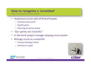 How	
  to	
  recognize	
  a	
  ‘scrumbut’	
  
Play	
  the	
  game	
  by	
  the	
  book!	
  
•  Implement	
  scrum	
  with	
  all	
  kind	
  of	
  tweaks	
  
     –  Fixed	
  price	
  per	
  point	
  
     –  Quality	
  gates	
  
     –  Planning	
  all	
  sprints	
  ahead	
  
•  “Our	
  sprints	
  are	
  3	
  months”	
  	
  
•  A	
  ‘die-­‐hard’	
  project	
  manager	
  playing	
  scrum	
  master	
  
•  Manage	
  scrum	
  as	
  a	
  waterfall	
  
     –  Product	
  backlog	
  is	
  ﬁxed	
  
     –  Velocity	
  as	
  a	
  goal	
  




                                         11-­‐12-­‐12	
  	
  	
  	
  	
  |	
  	
  	
  	
  24	
  	
  	
  	
  |	
  	
  	
  	
  ©2012	
  Ciber,	
  Inc.	
  
 