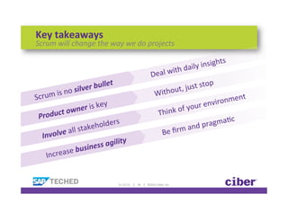 Key	
  takeaways	
  
Scrum	
  will	
  change	
  the	
  way	
  we	
  do	
  projects	
  

                                                                                                                                                                             aily	
  in sights	
  
                                                                                                                            	
  Deal	
  with	
  d
                                             r	
  bulle
                                                           t                                                                                                                  p	
  
                                        ve                                                                                                                  	
  j  ust	
  sto
                    i s	
  no	
  sil                                                                                                             ithout,
Scrum	
                                                                                                                              	
  W
                                                                                                                                                                                    ronmen
                                                                                                                                                                                             t	
  
 	
                                      r	
  is	
  key                                                                                                              o ur	
  envi
                   uct	
  ow
                                      ne
                                                                                                                                         	
  Th    ink	
  of	
  y
      Prod                                                                                                                                                                              	
  
                                                  holder
                                                             s                                                                                                                a gmaKc
      	
  
                            	
  all	
  sta
                                          ke                                                                                                                    	
  and	
  pr
           Involve                                                                                                                            	
  Be	
  ﬁrm
                                                                y
            	
                                      ss	
  agilit
                                e 	
  busine
                 Increas


                                                           11-­‐12-­‐12	
  	
  	
  	
  	
  |	
  	
  	
  	
  34	
  	
  	
  	
  |	
  	
  	
  	
  ©2012	
  Ciber,	
  Inc.	
  
 