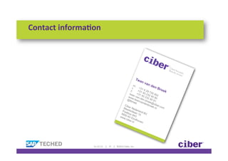 Contact	
  informa)on	
  




                                                                                                                                       Tw
                                                                                                                                         an
                                                                                                                       nd                     va
                                                                                                         m:                en
                                                                                                       t:     +31
                                                                                                                  62
                                                                                                                               Bro
                                                                                                     f:      +31       97         ek
                                                                                                    twa +31 40 232 35 952
                                                                                                   ww n.van. 40 232 90 90
                                                                                                       w
                                                                                                 @tb .twan den.br 90 91
                                                                                                       roe    van oek
                                                                                                           k      d e n @c
                                                                                               Cib                     bro iber.
                                                                                                                          ek.
                                                                                              Me er Ned                      nl com
                                                                                                 erk
                                                                                             Pos olla erland
                                                                                            560 tbus 8 an 15 BV
                                                                                           ww 0 AV E 43
                                                                                              w.c
                                                                                                  ibe indho
                                                                                                     r.nl     ven




                     11-­‐12-­‐12	
  	
  	
  	
  	
  |	
  	
  	
  	
  37	
  	
  	
  	
  |	
  	
  	
  	
  ©2012	
  Ciber,	
  Inc.	
  
 