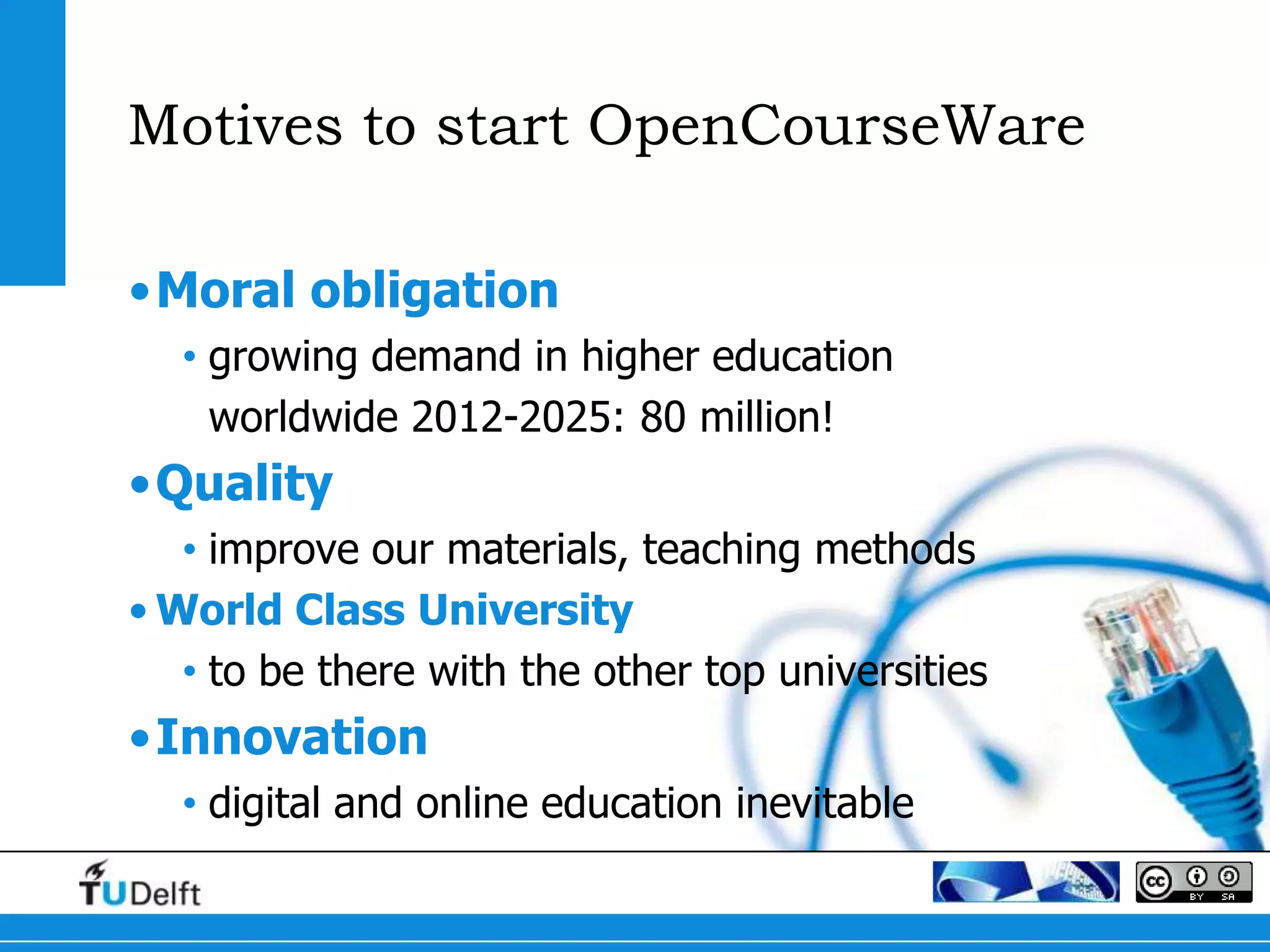 Motives to start OpenCourseWare

•Moral obligation
  • growing demand in higher education
    worldwide 2012-2025: 80 million!
•Quality
   • improve our materials, teaching methods
• World Class University
   • to be there with the other top universities
•Innovation
  • digital and online education inevitable
 