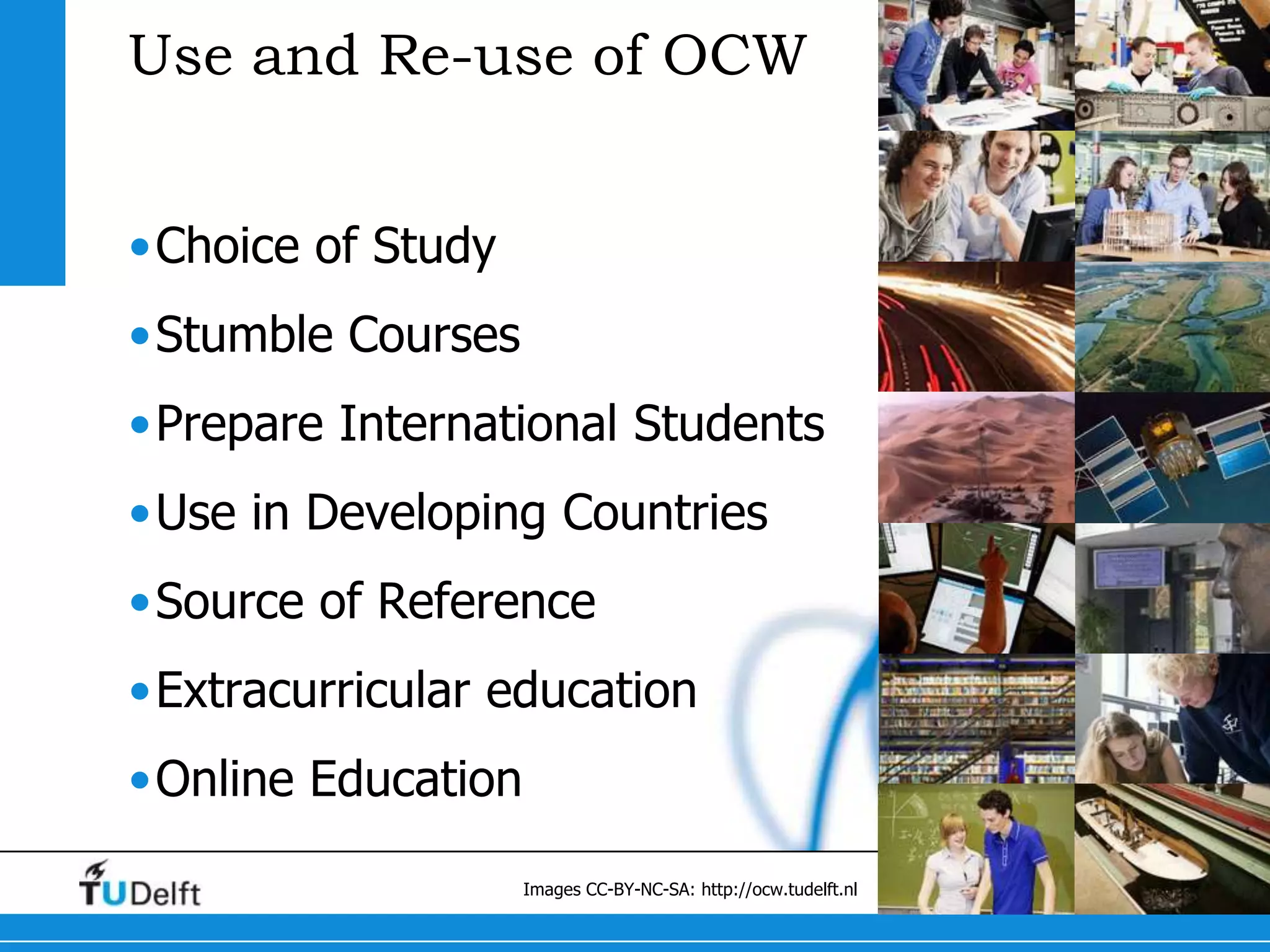 Use and Re-use of OCW


•Choice of Study
•Stumble Courses
•Prepare International Students
•Use in Developing Countries
•Source of Reference
•Extracurricular education
•Online Education

                    Images CC-BY-NC-SA: http://ocw.tudelft.nl
 