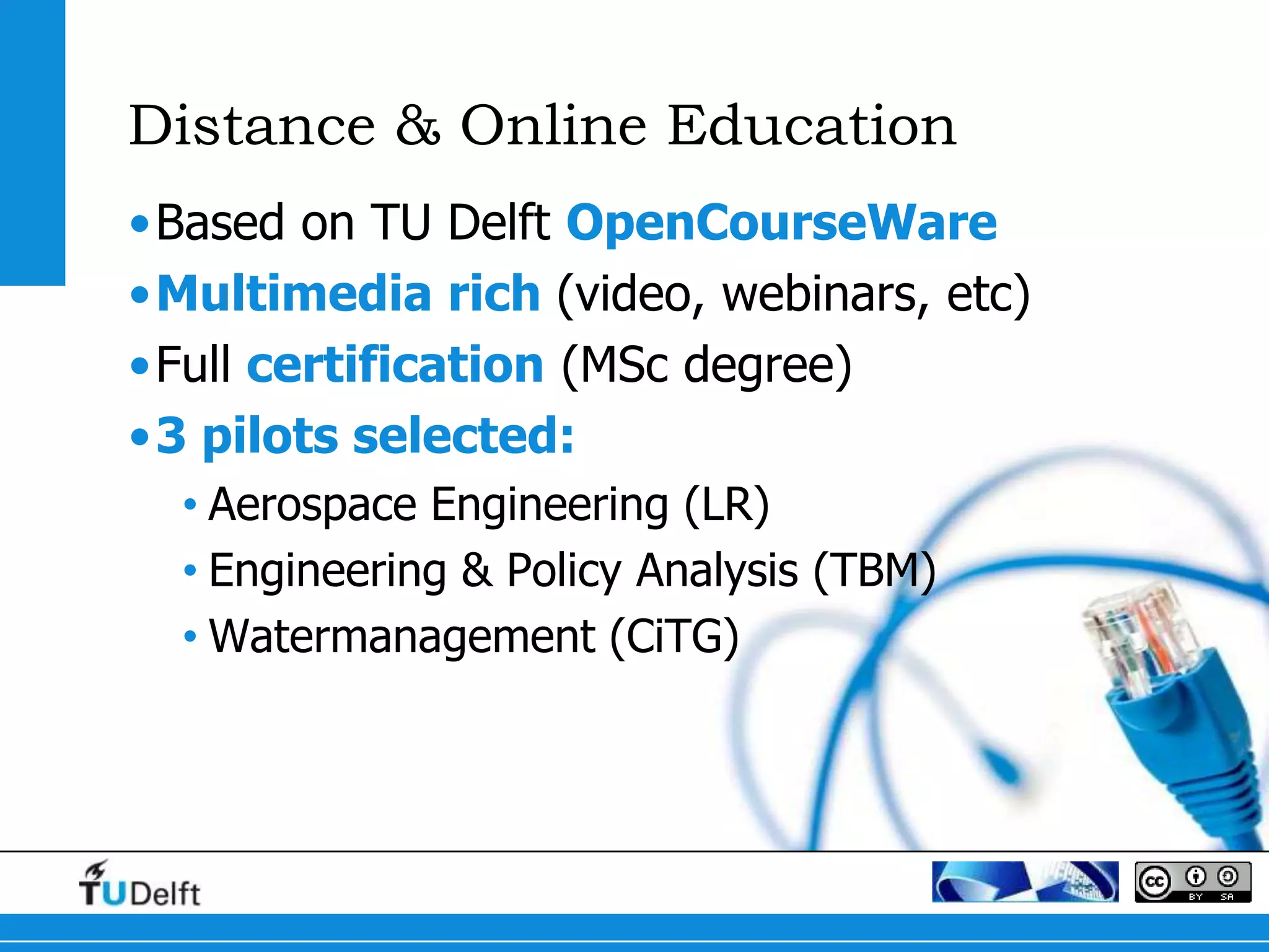 Distance & Online Education
•Based on TU Delft OpenCourseWare
•Multimedia rich (video, webinars, etc)
•Full certification (MSc degree)
•3 pilots selected:
  • Aerospace Engineering (LR)
  • Engineering & Policy Analysis (TBM)
  • Watermanagement (CiTG)
 