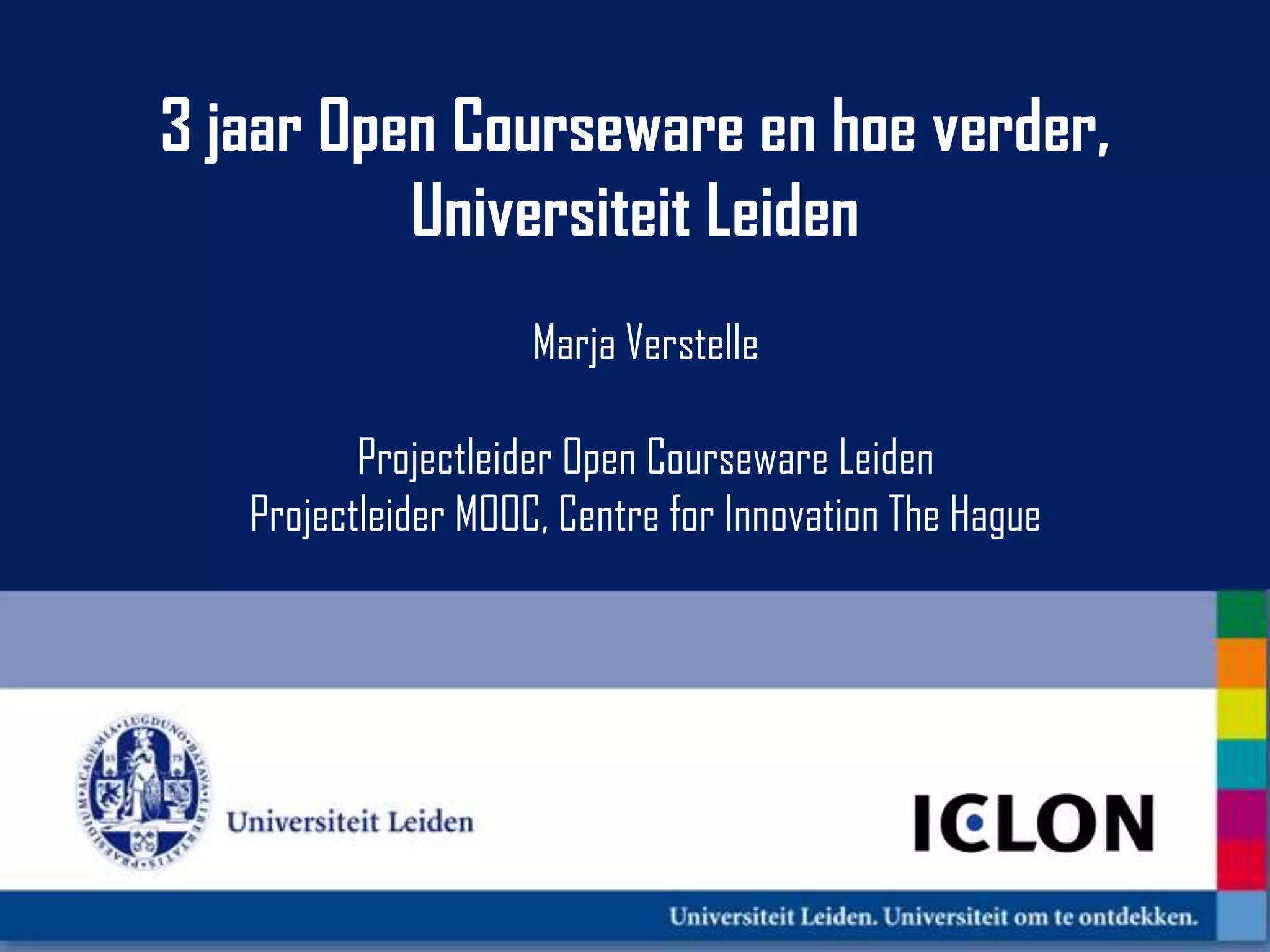 3 jaar Open Courseware en hoe verder,
          Universiteit Leiden
                     Marja Verstelle

          Projectleider Open Courseware Leiden
   Projectleider MOOC, Centre for Innovation The Hague
 
