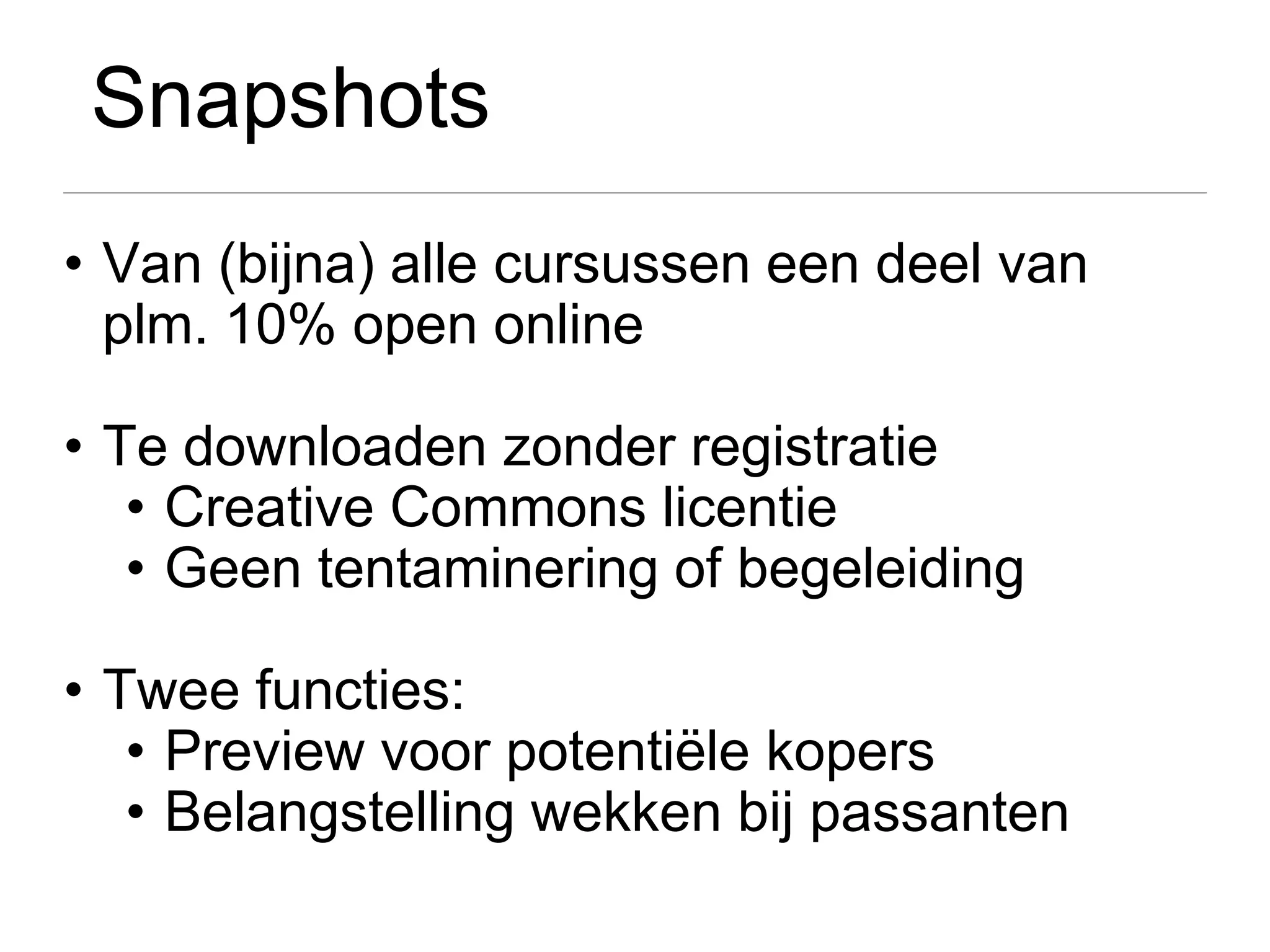 Snapshots
• Van (bijna) alle cursussen een deel van
  plm. 10% open online

• Te downloaden zonder registratie
   • Creative Commons licentie
   • Geen tentaminering of begeleiding

• Twee functies:
   • Preview voor potentiële kopers
   • Belangstelling wekken bij passanten
 