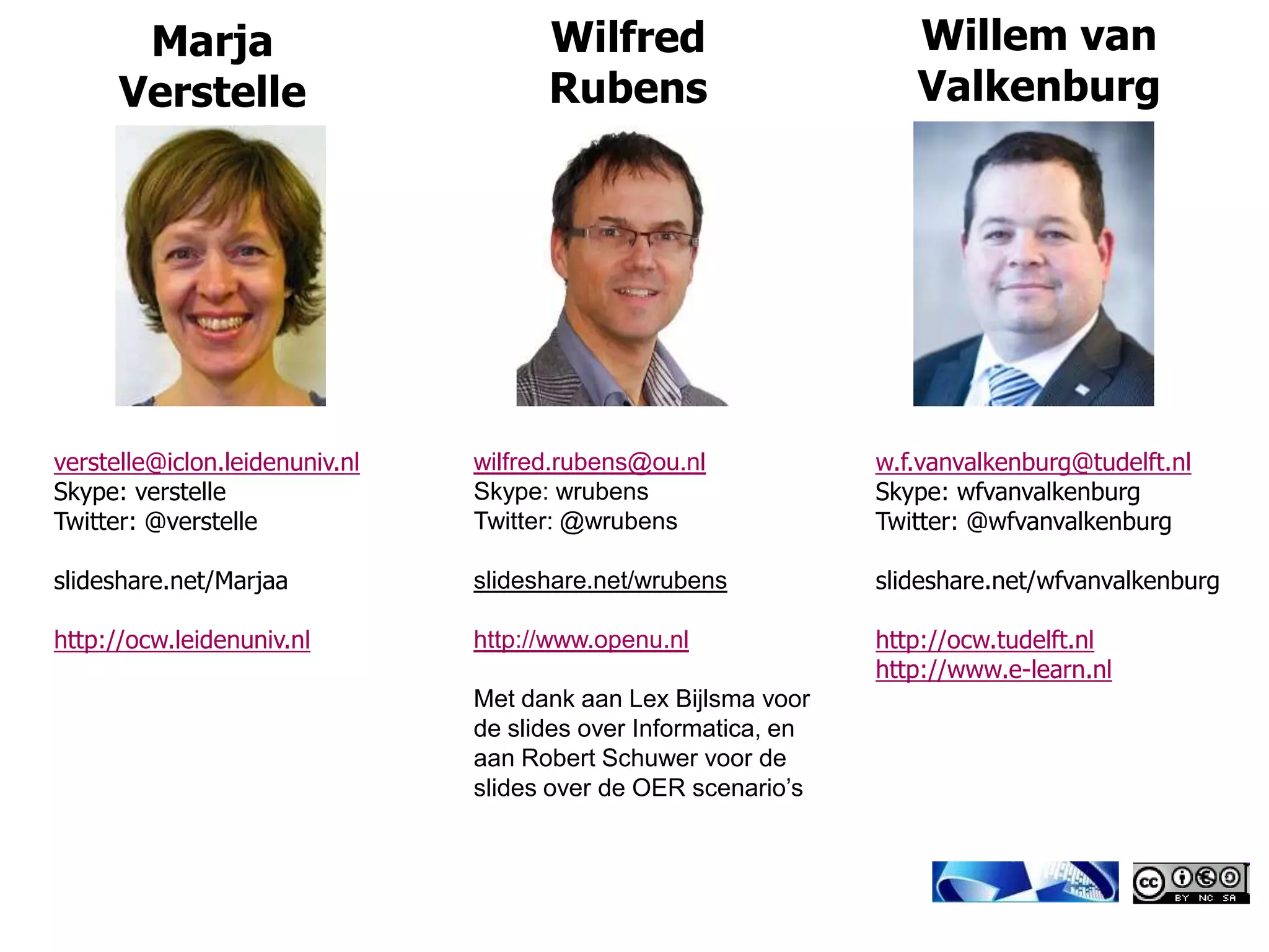 Marja                          Wilfred                       Willem van
      Verstelle                       Rubens                        Valkenburg




verstelle@iclon.leidenuniv.nl   wilfred.rubens@ou.nl             w.f.vanvalkenburg@tudelft.nl
Skype: verstelle                Skype: wrubens                   Skype: wfvanvalkenburg
Twitter: @verstelle             Twitter: @wrubens                Twitter: @wfvanvalkenburg

slideshare.net/Marjaa           slideshare.net/wrubens           slideshare.net/wfvanvalkenburg

http://ocw.leidenuniv.nl        http://www.openu.nl              http://ocw.tudelft.nl
                                                                 http://www.e-learn.nl
                                Met dank aan Lex Bijlsma voor
                                de slides over Informatica, en
                                aan Robert Schuwer voor de
                                slides over de OER scenario’s
 
