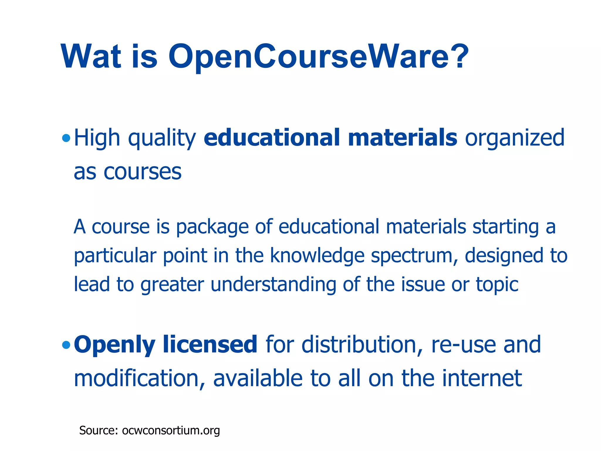 Wat is OpenCourseWare?

•High quality educational materials organized
 as courses

 A course is package of educational materials starting a
 particular point in the knowledge spectrum, designed to
 lead to greater understanding of the issue or topic


•Openly licensed for distribution, re-use and
 modification, available to all on the internet

 Source: ocwconsortium.org
 