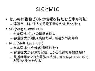 SLCとMLC	
•  セル毎に複数ビットの情報を持たせる事も可能	
  
    –  浮遊ゲートに注入する電子量をビット数分持つ	
  
•  SLC(Single	
  Level	
  Cell)	
  
    –  セル辺り1ビットの情報を持つ	
  
    –  容量拡大が難しく高価だが，高速かつ高寿命	
  
•  MLC(MulE	
  Level	
  Cell)	
  
    –  セル辺り2,3ビットの情報を持つ	
  
    –  容量拡大が容易で安価．しかし低速で寿命は短い	
  
    –  最近は単にMCLと言うと2ビット，TLC(Triple	
  Level	
  Cell)
       と言うと3ビットらしい	
 