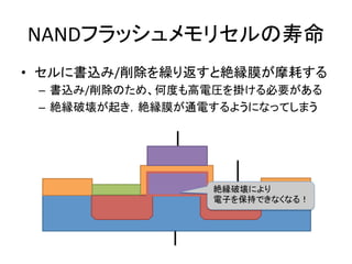 NANDフラッシュメモリセルの寿命	
•  セルに書込み/削除を繰り返すと絶縁膜が摩耗する	
  
 –  書込み/削除のため、何度も高電圧を掛ける必要がある	
  
 –  絶縁破壊が起き，絶縁膜が通電するようになってしまう	
  




                	
  
               	
      絶縁破壊により	
  
                       電子を保持できなくなる！	
 