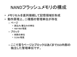 NANDフラッシュメモリの構成	
•  メモリセルを直列接続して記憶領域を形成	
  
•  動作原理上、二種類の管理単位が存在	
  
 –  ページ	
  
    •  読込み/書込みの単位	
  
    •  4kB~8kB	
  程度	
  
 –  ブロック	
  
    •  削除の単位	
  
    •  512kB	
  程度	
  


 –  ここで言うページとブロックはあくまでSSD内部の
    独立した管理単位です。	
  
 