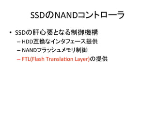 SSDのNANDコントローラ	
•  SSDの肝心要となる制御機構	
  
 –  HDD互換なインタフェース提供	
  
 –  NANDフラッシュメモリ制御	
  
 –  FTL(Flash	
  TranslaEon	
  Layer)の提供	
  
 