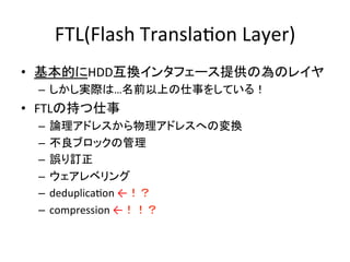 FTL(Flash	
  TranslaEon	
  Layer)	
•  基本的にHDD互換インタフェース提供の為のレイヤ	
  
    –  しかし実際は…名前以上の仕事をしている！	
  
•  FTLの持つ仕事	
  
 –  論理アドレスから物理アドレスへの変換	
  
 –  不良ブロックの管理	
  
 –  誤り訂正	
  
 –  ウェアレベリング	
  
 –  deduplicaEon	
  ←！？	
  
 –  compression	
  ←！！？	
 