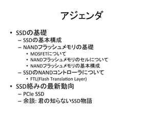 アジェンダ	
•  SSDの基礎	
  
  –  SSDの基本構成	
  
  –  NANDフラッシュメモリの基礎	
  
     •  MOSFETについて	
  
     •  NANDフラッシュメモリのセルについて	
  
     •  NANDフラッシュメモリの基本構成	
  
  –  SSDのNANDコントローラについて	
  
     •  FTL(Flash	
  TranslaEon	
  Layer)	
  
•  SSD絡みの最新動向	
  
  –  PCIe	
  SSD	
  
  –  余談:	
  君の知らないSSD物語	
  
 